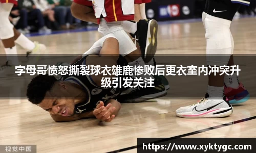 字母哥愤怒撕裂球衣雄鹿惨败后更衣室内冲突升级引发关注